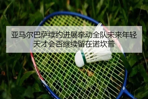 亚马尔巴萨续约进展牵动全队未来年轻天才会否继续留在诺坎普